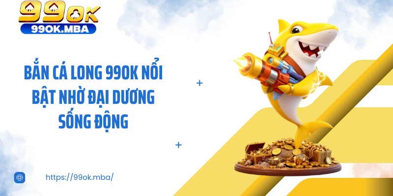Bắn cá long 99OK nổi bật nhờ đại dương sống động