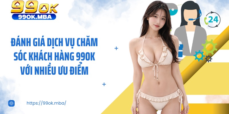 Đánh giá dịch vụ chăm sóc khách hàng 99OK với nhiều ưu điểm