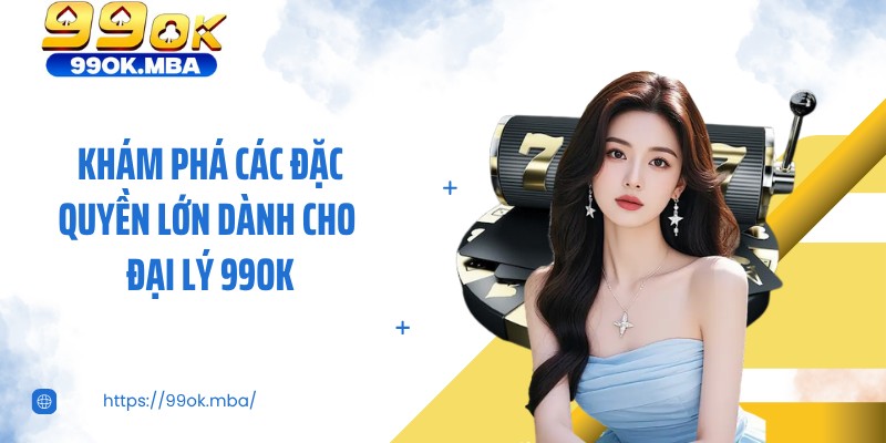 Khám phá các đặc quyền lớn dành cho đại lý 99OK